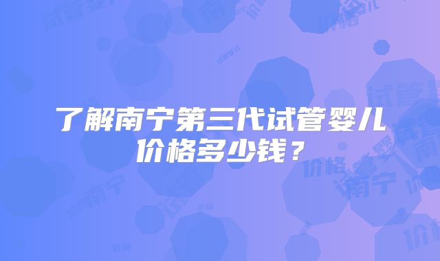 了解南宁第三代试管婴儿价格多少钱？
