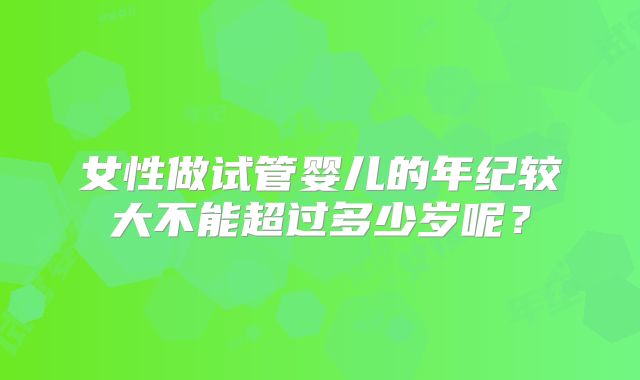 女性做试管婴儿的年纪较大不能超过多少岁呢？