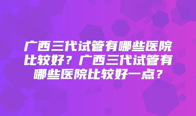 广西三代试管有哪些医院比较好?广西三代试管有哪些医院比较好一点?
