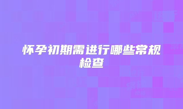 怀孕初期需进行哪些常规检查