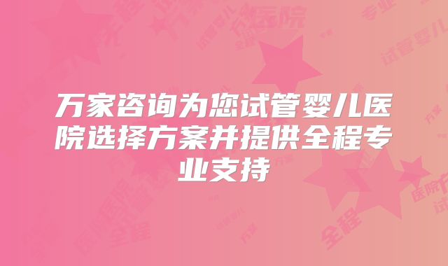 万家咨询为您试管婴儿医院选择方案并提供全程专业支持