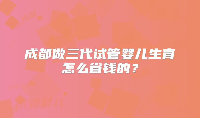 成都做三代试管婴儿生育怎么省钱的？