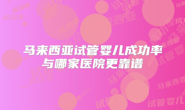 马来西亚试管婴儿成功率与哪家医院更靠谱