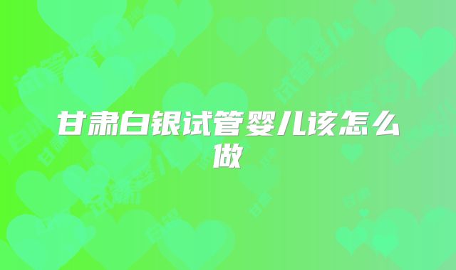 甘肃白银试管婴儿该怎么做