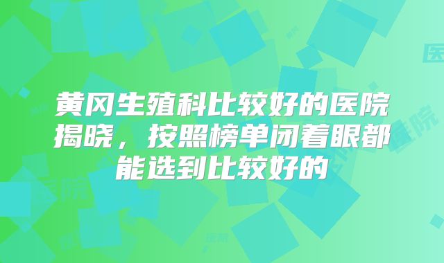黄冈生殖科比较好的医院揭晓,按照榜单闭着眼都能选到比较好的