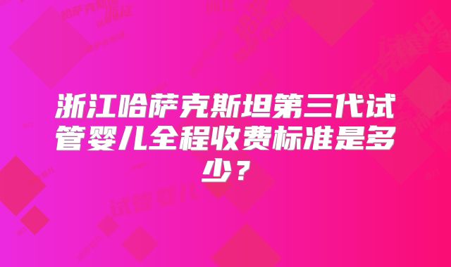 浙江哈萨克斯坦第三代试管婴儿全程收费标准是多少？
