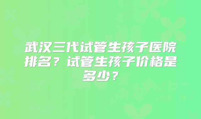 武汉三代试管生孩子医院排名？试管生孩子价格是多少？