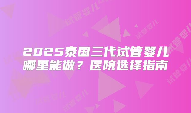 2025泰国三代试管婴儿哪里能做？医院选择指南