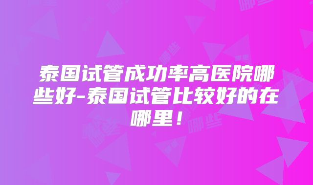 泰国试管成功率高医院哪些好-泰国试管比较好的在哪里！