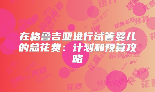 在格鲁吉亚进行试管婴儿的总花费:计划和预算攻略