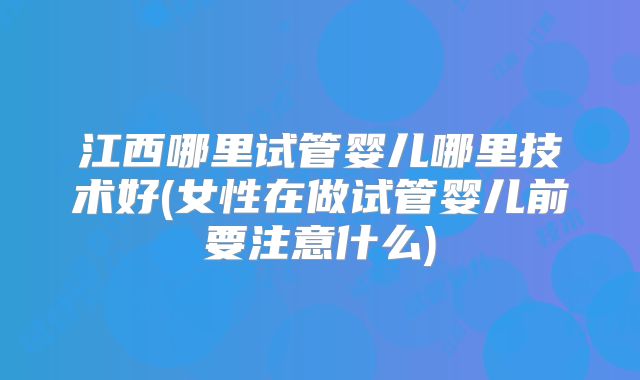江西哪里试管婴儿哪里技术好(女性在做试管婴儿前要注意什么)