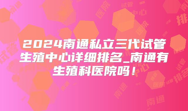 2024南通私立三代试管生殖中心详细排名_南通有生殖科医院吗！