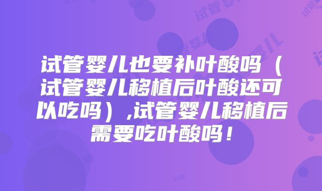 试管婴儿也要补叶酸吗（试管婴儿移植后叶酸还可以吃吗）,试管婴儿移植后需要吃叶酸吗！