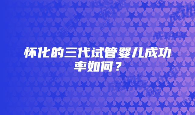 怀化的三代试管婴儿成功率如何？