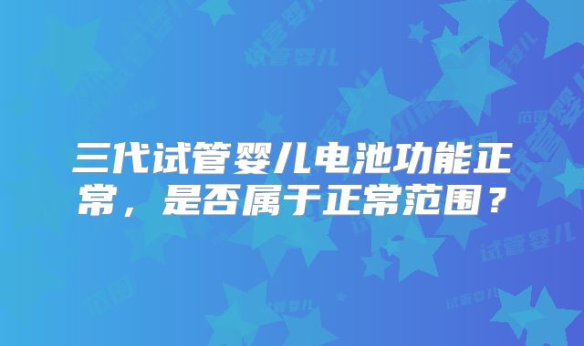 三代试管婴儿电池功能正常，是否属于正常范围？