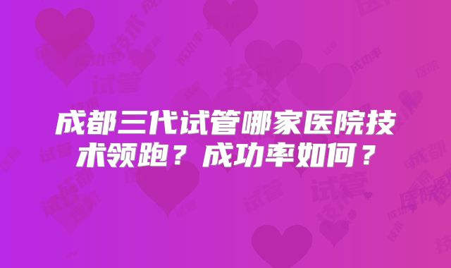 成都三代试管哪家医院技术领跑?成功率如何?