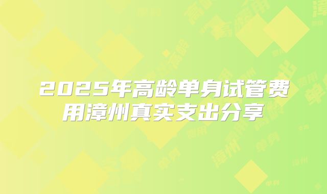 2025年高龄单身试管费用漳州真实支出分享