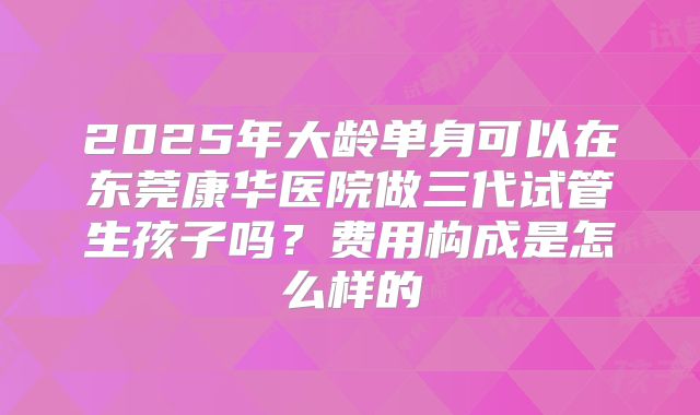 2025年大龄单身可以在东莞康华医院做三代试管生孩子吗?费用构成是怎么样的