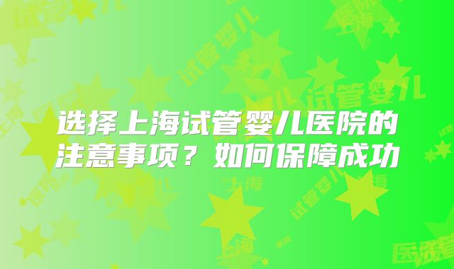 选择上海试管婴儿医院的注意事项？如何保障成功