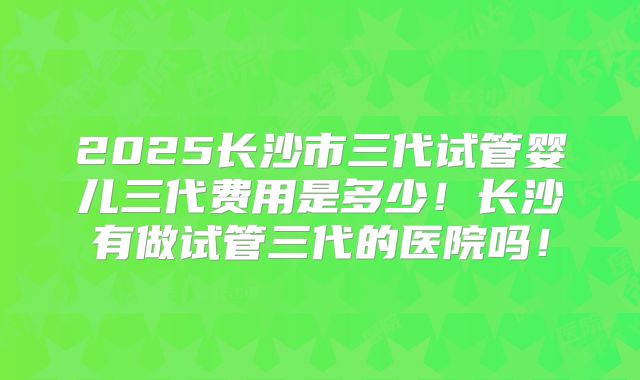 2025长沙市三代试管婴儿三代费用是多少！长沙有做试管三代的医院吗！