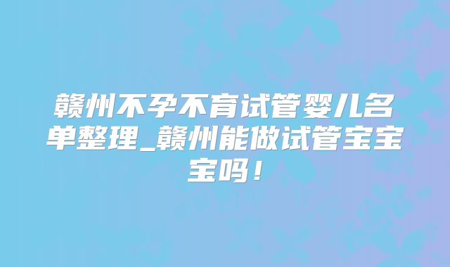赣州不孕不育试管婴儿名单整理_赣州能做试管宝宝宝吗！