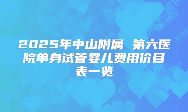 2025年中山附属 第六医院单身试管婴儿费用价目表一览