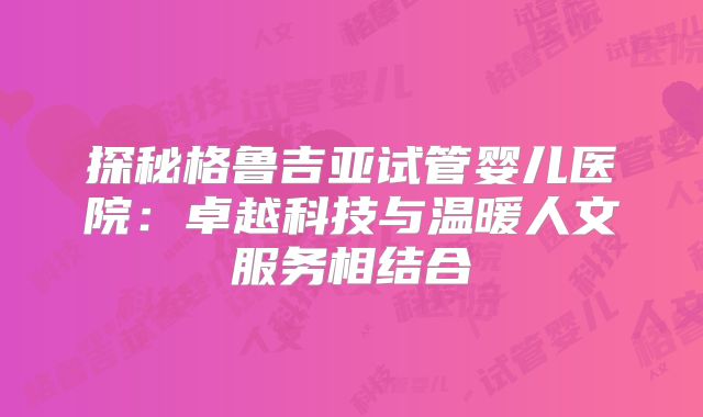 探秘格鲁吉亚试管婴儿医院：卓越科技与温暖人文服务相结合