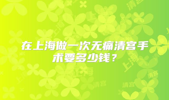 在上海做一次无痛清宫手术要多少钱？