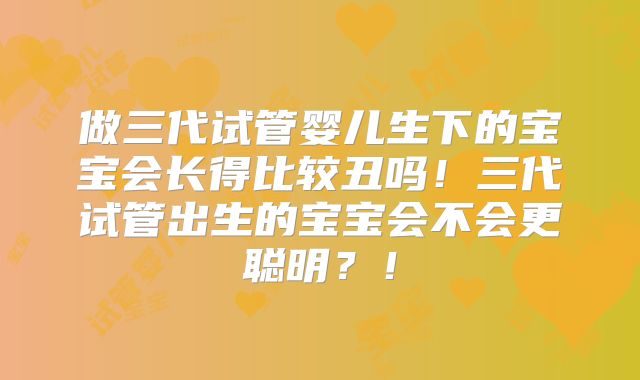 做三代试管婴儿生下的宝宝会长得比较丑吗!三代试管出生的宝宝会不会更聪明?!