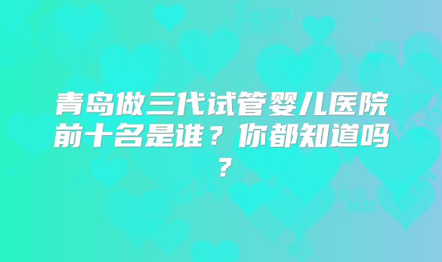 青岛做三代试管婴儿医院前十名是谁？你都知道吗？