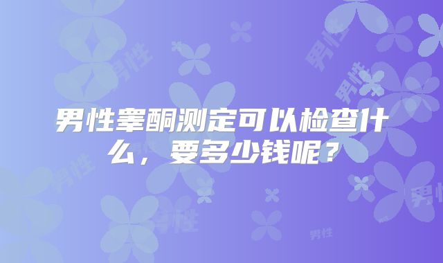 男性睾酮测定可以检查什么，要多少钱呢？