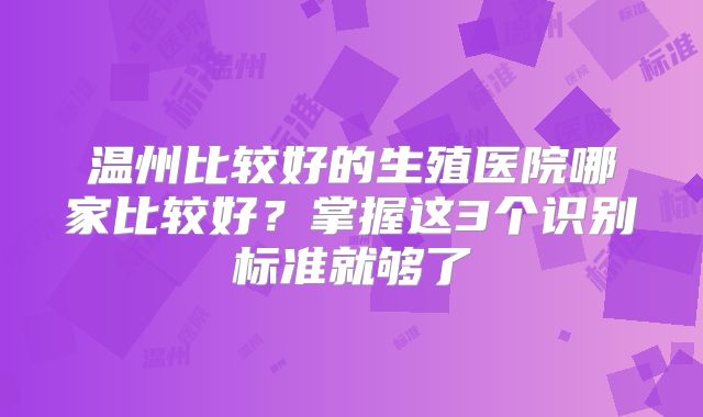 温州比较好的生殖医院哪家比较好？掌握这3个识别标准就够了