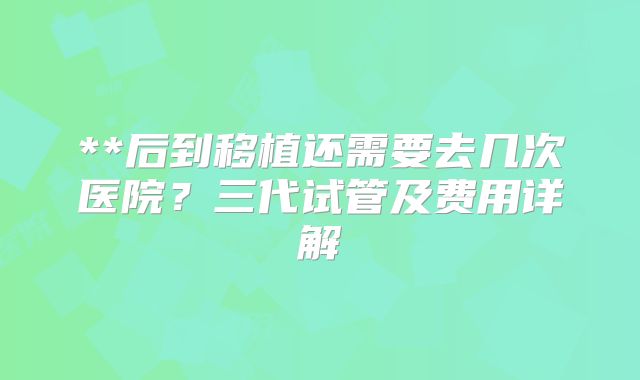 **后到移植还需要去几次医院？三代试管及费用详解