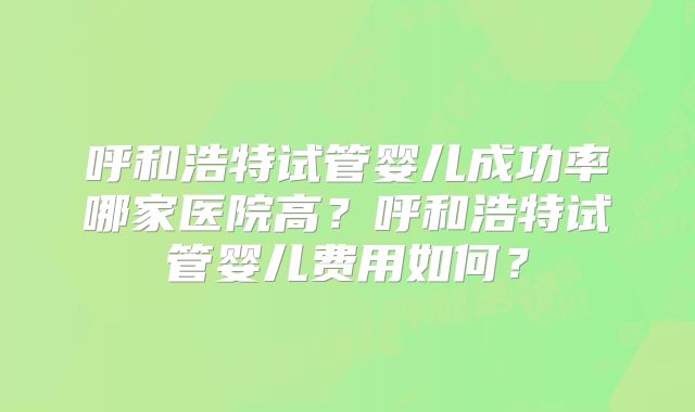 呼和浩特试管婴儿成功率哪家医院高？呼和浩特试管婴儿费用如何？