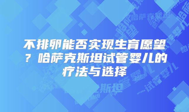 不排卵能否实现生育愿望？哈萨克斯坦试管婴儿的疗法与选择