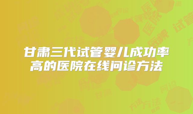 甘肃三代试管婴儿成功率高的医院在线问诊方法