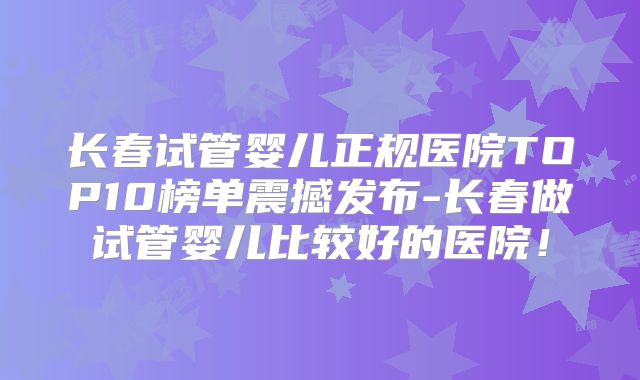 长春试管婴儿正规医院TOP10榜单震撼发布-长春做试管婴儿比较好的医院！
