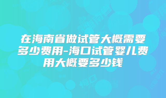 在海南省做试管大概需要多少费用-海口试管婴儿费用大概要多少钱
