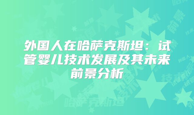 外国人在哈萨克斯坦：试管婴儿技术发展及其未来前景分析