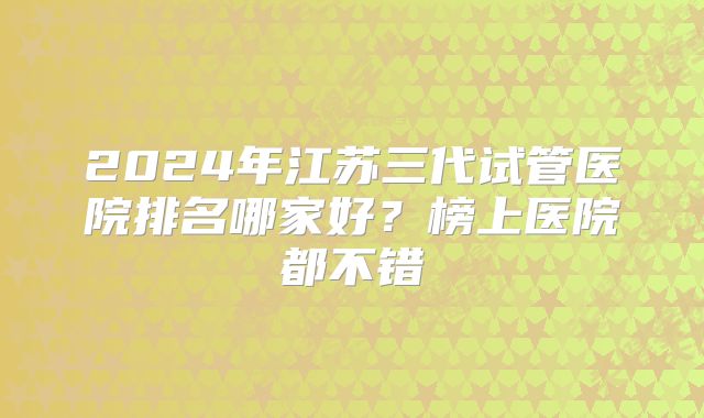 2024年江苏三代试管医院排名哪家好？榜上医院都不错