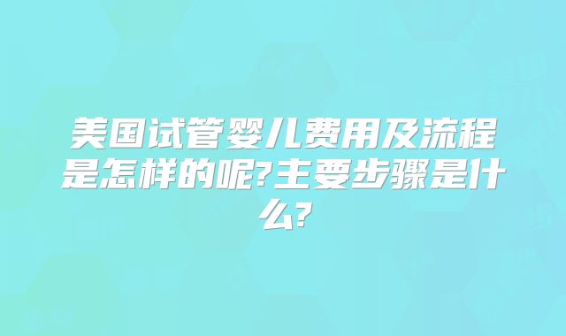 美国试管婴儿费用及流程是怎样的呢?主要步骤是什么?