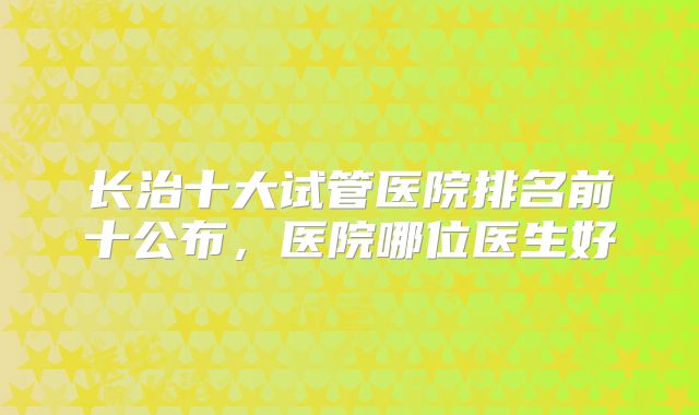 长治十大试管医院排名前十公布，医院哪位医生好
