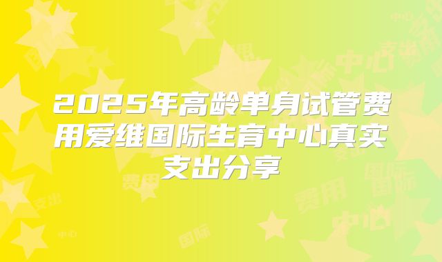 2025年高龄单身试管费用爱维国际生育中心真实支出分享