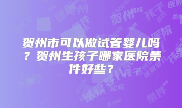 贺州市可以做试管婴儿吗?贺州生孩子哪家医院条件好些?