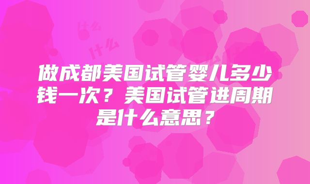 做成都美国试管婴儿多少钱一次?美国试管进周期是什么意思?
