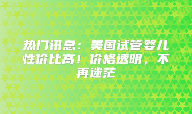 热门讯息：美国试管婴儿性价比高！价格透明，不再迷茫