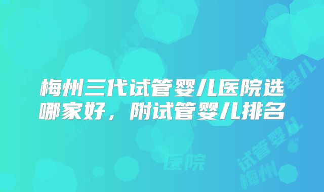 梅州三代试管婴儿医院选哪家好，附试管婴儿排名