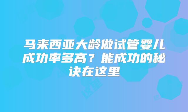 马来西亚大龄做试管婴儿成功率多高？能成功的秘诀在这里