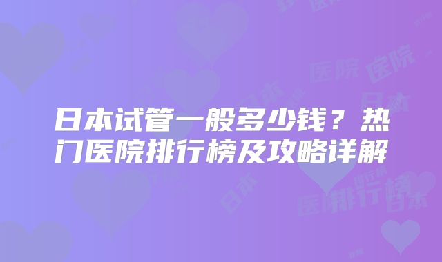 日本试管一般多少钱？热门医院排行榜及攻略详解