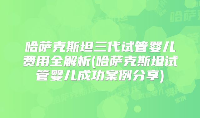 哈萨克斯坦三代试管婴儿费用全解析(哈萨克斯坦试管婴儿成功案例分享)